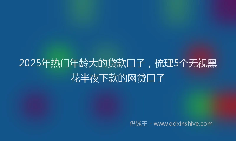2025年热门年龄大的贷款口子，梳理5个无视黑花半夜下款的网贷口子