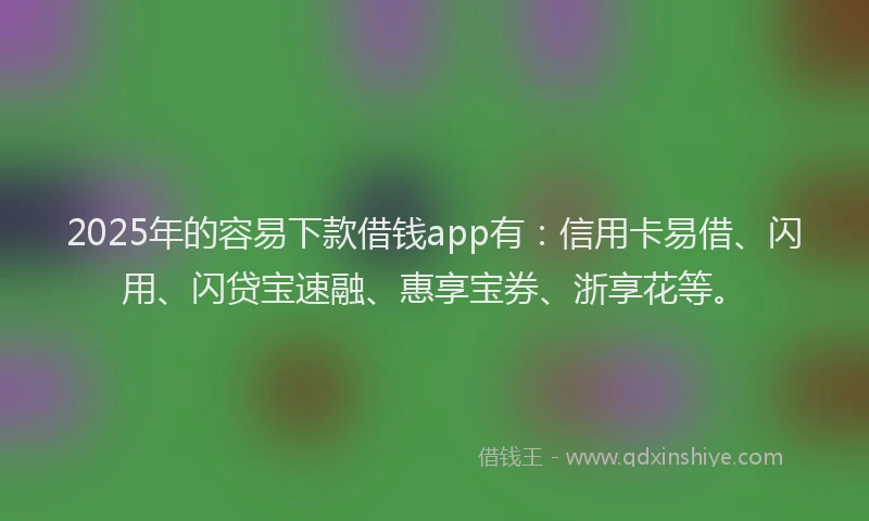 2025年的容易下款借钱app有：信用卡易借、闪用、闪贷宝速融、惠享宝券、浙享花等。