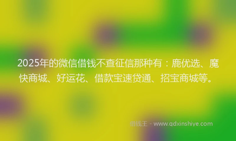 2025年的微信借钱不查征信那种有：鹿优选、魔快商城、好运花、借款宝速贷通、招宝商城等。