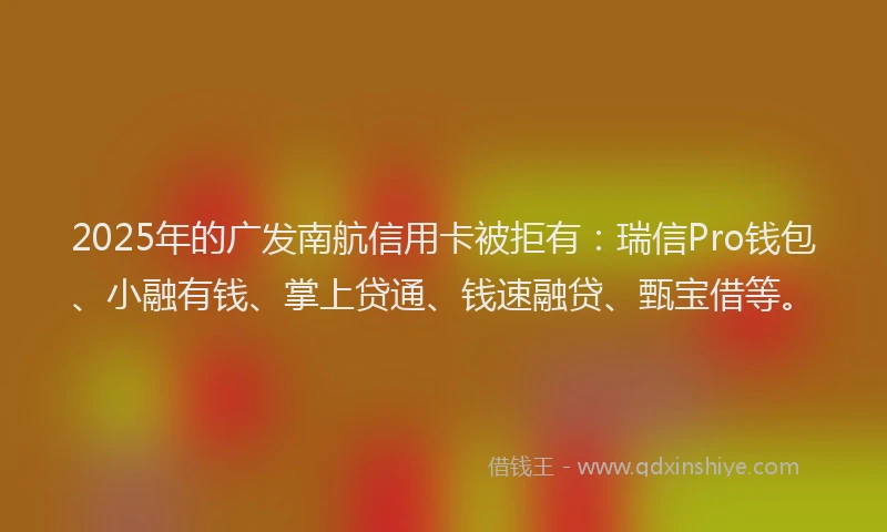 2025年的广发南航信用卡被拒有：瑞信Pro钱包、小融有钱、掌上贷通、钱速融贷、甄宝借等。