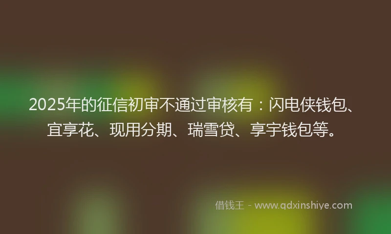 2025年的征信初审不通过审核有：闪电侠钱包、宜享花、现用分期、瑞雪贷、享宇钱包等。
