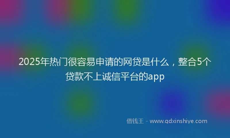 2025年热门很容易申请的网贷是什么，整合5个贷款不上诚信平台的app