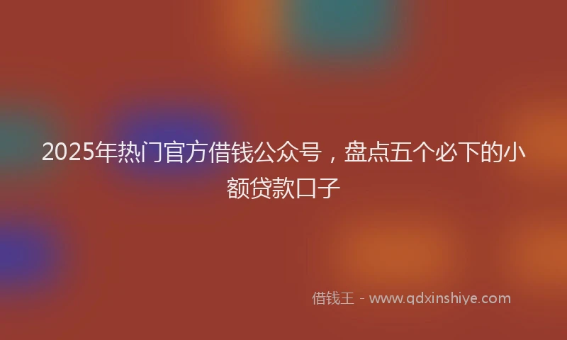 2025年热门官方借钱公众号，盘点五个必下的小额贷款口子