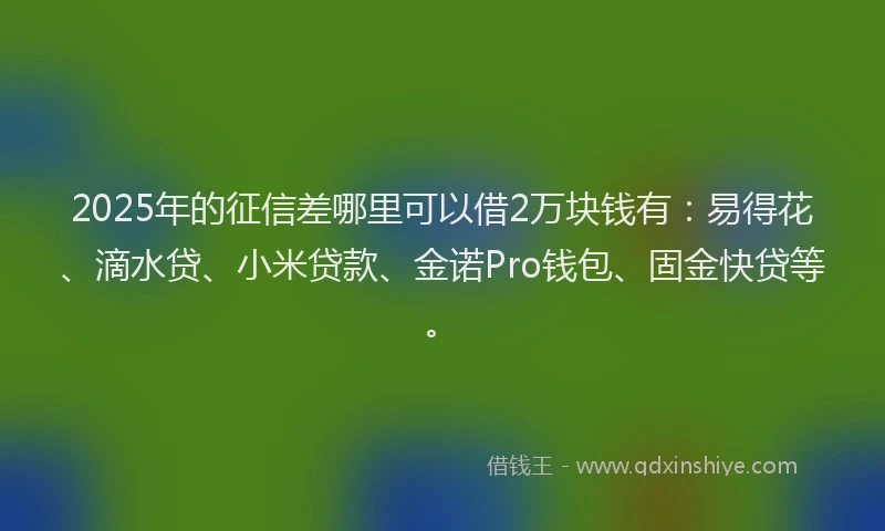 2025年的征信差哪里可以借2万块钱有：易得花、滴水贷、小米贷款、金诺Pro钱包、固金快贷等。