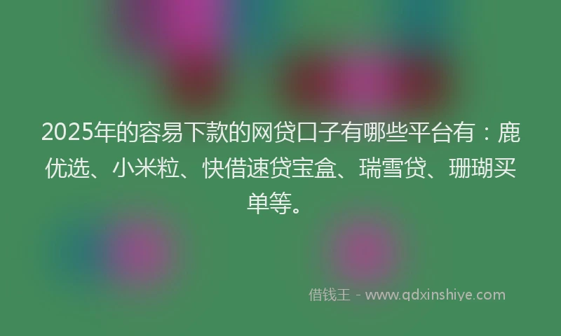 2025年的容易下款的网贷口子有哪些平台有：鹿优选、小米粒、快借速贷宝盒、瑞雪贷、珊瑚买单等。