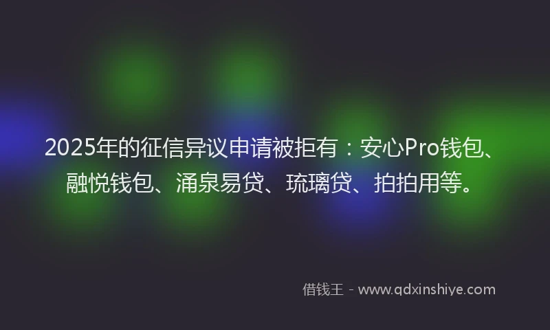 2025年的征信异议申请被拒有：安心Pro钱包、融悦钱包、涌泉易贷、琉璃贷、拍拍用等。