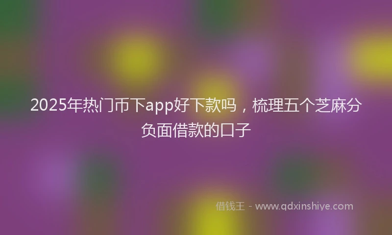 2025年热门币下app好下款吗，梳理五个芝麻分负面借款的口子