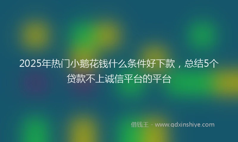 2025年热门小鹅花钱什么条件好下款，总结5个贷款不上诚信平台的平台