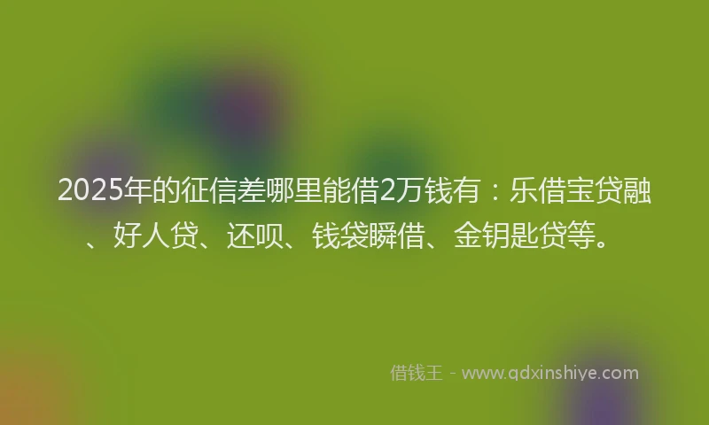 2025年的征信差哪里能借2万钱有：乐借宝贷融、好人贷、还呗、钱袋瞬借、金钥匙贷等。