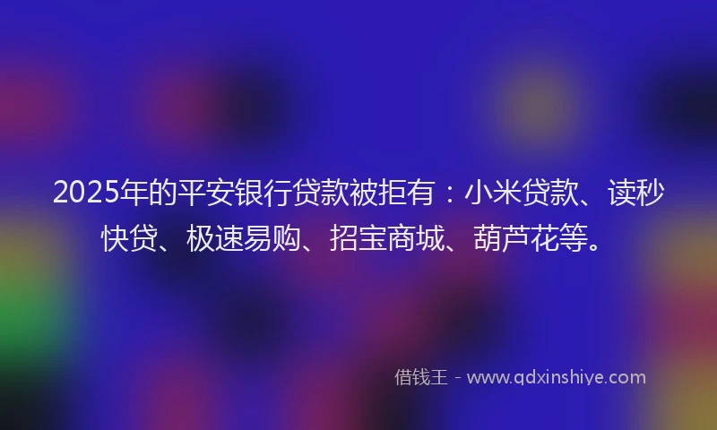 2025年的平安银行贷款被拒有：小米贷款、读秒快贷、极速易购、招宝商城、葫芦花等。