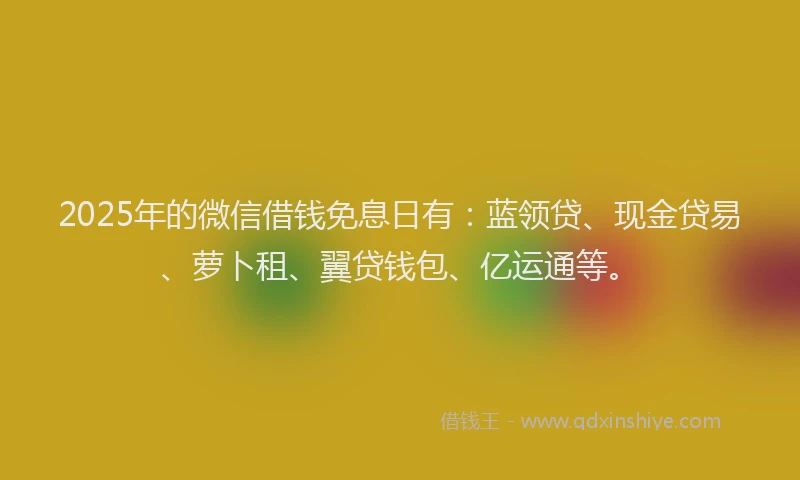 2025年的微信借钱免息日有：蓝领贷、现金贷易、萝卜租、翼贷钱包、亿运通等。
