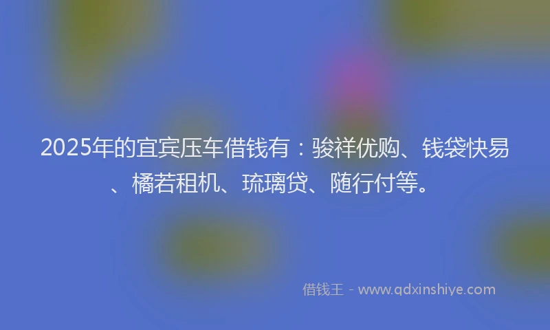 2025年的宜宾压车借钱有:骏祥优购、钱袋快易、橘若租机、琉璃贷、随行付等。