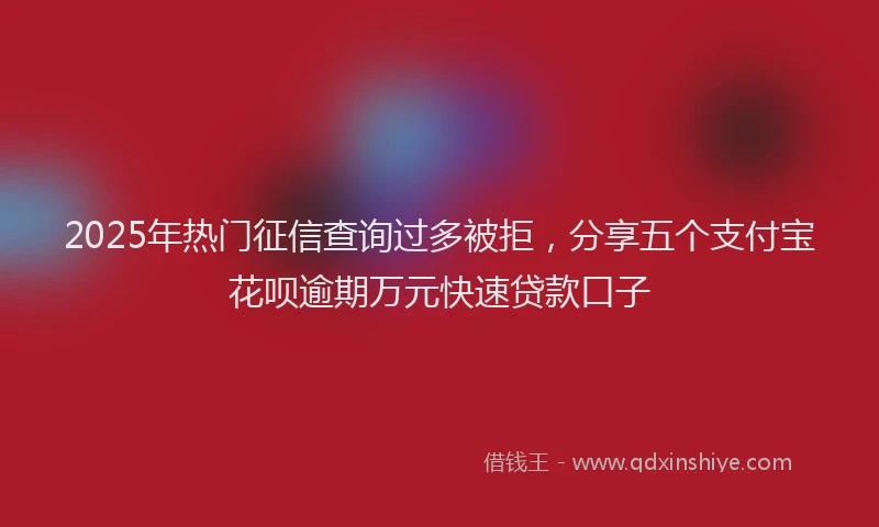 2025年热门征信查询过多被拒，分享五个支付宝花呗逾期万元快速贷款口子