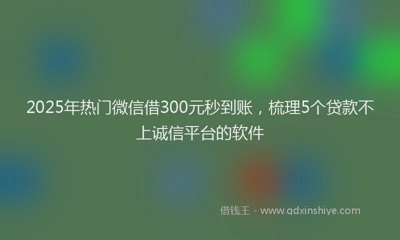 2025年热门微信借300元秒到账，梳理5个贷款不上诚信平台的软件