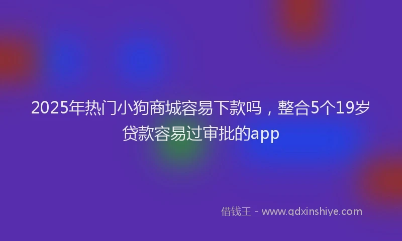 2025年热门小狗商城容易下款吗，整合5个19岁贷款容易过审批的app