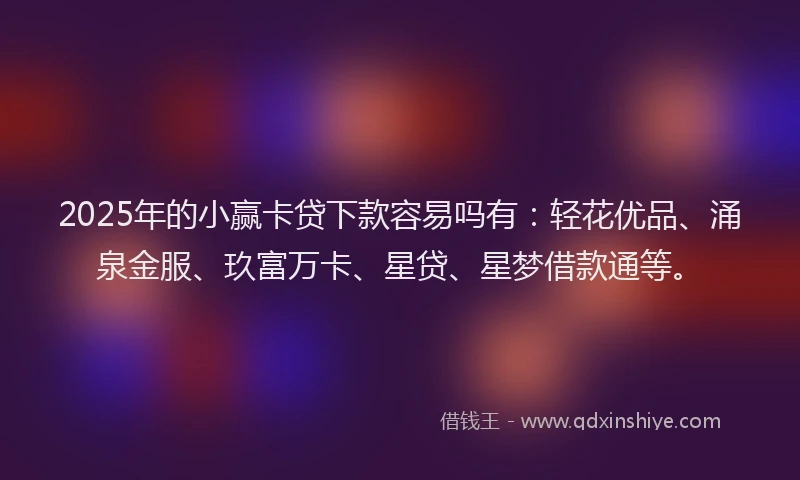 2025年的小赢卡贷下款容易吗有：轻花优品、涌泉金服、玖富万卡、星贷、星梦借款通等。