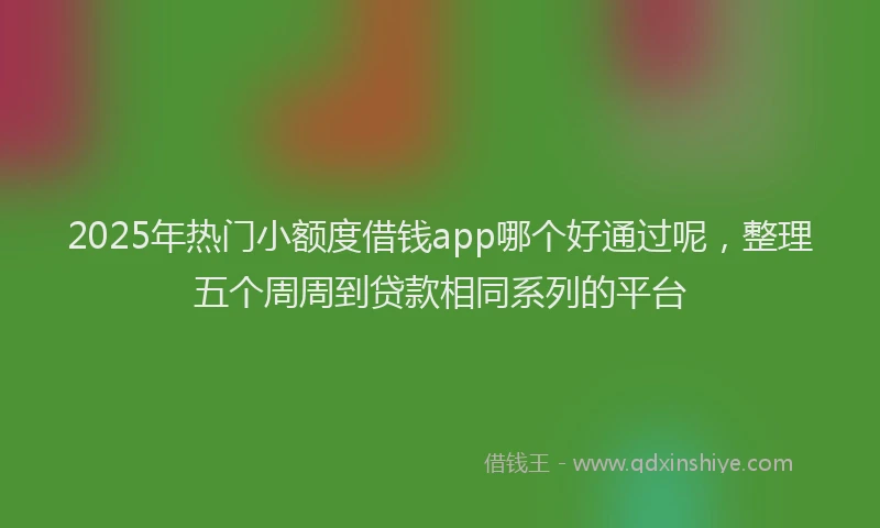 2025年热门小额度借钱app哪个好通过呢，整理五个周周到贷款相同系列的平台