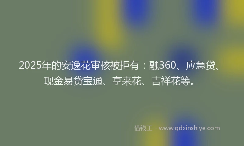 2025年的安逸花审核被拒有：融360、应急贷、现金易贷宝通、享来花、吉祥花等。