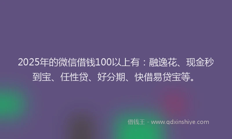 2025年的微信借钱100以上有：融逸花、现金秒到宝、任性贷、好分期、快借易贷宝等。