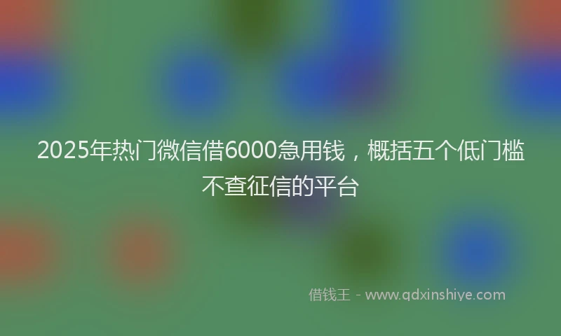 2025年热门微信借6000急用钱，概括五个低门槛不查征信的平台