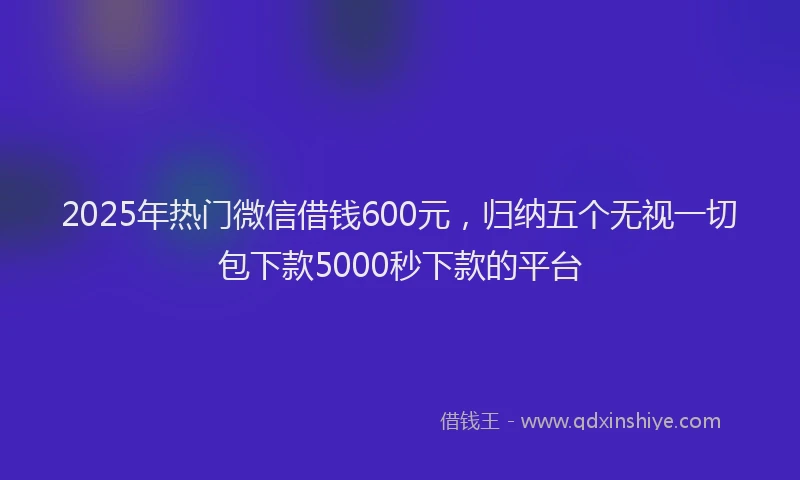 2025年热门微信借钱600元，归纳五个无视一切包下款5000秒下款的平台
