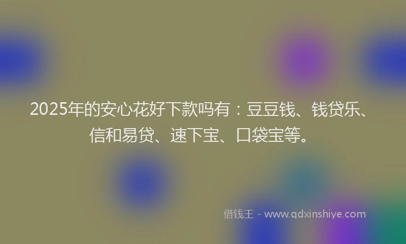2025年的安心花好下款吗有：豆豆钱、钱贷乐、信和易贷、速下宝、口袋宝等。