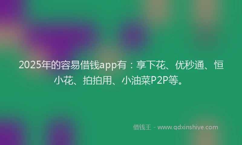 2025年的容易借钱app有：享下花、优秒通、恒小花、拍拍用、小油菜P2P等。