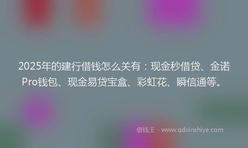 2025年的建行借钱怎么关有：现金秒借贷、金诺Pro钱包、现金易贷宝盒、彩虹花、瞬信通等。