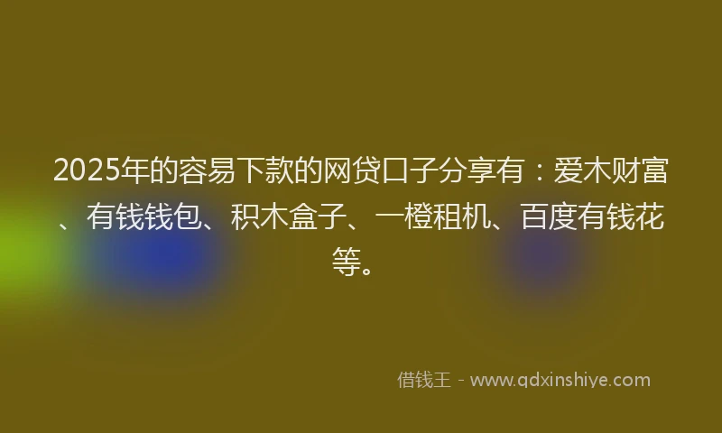 2025年的容易下款的网贷口子分享有：爱木财富、有钱钱包、积木盒子、一橙租机、百度有钱花等。