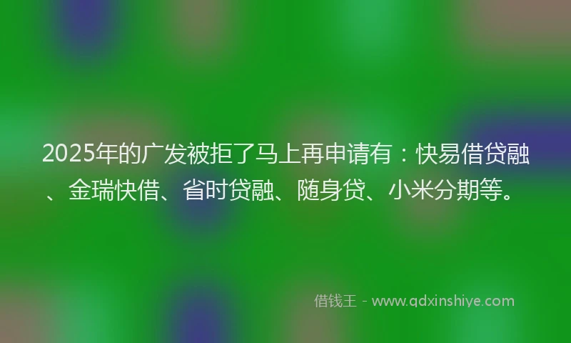 2025年的广发被拒了马上再申请有：快易借贷融、金瑞快借、省时贷融、随身贷、小米分期等。