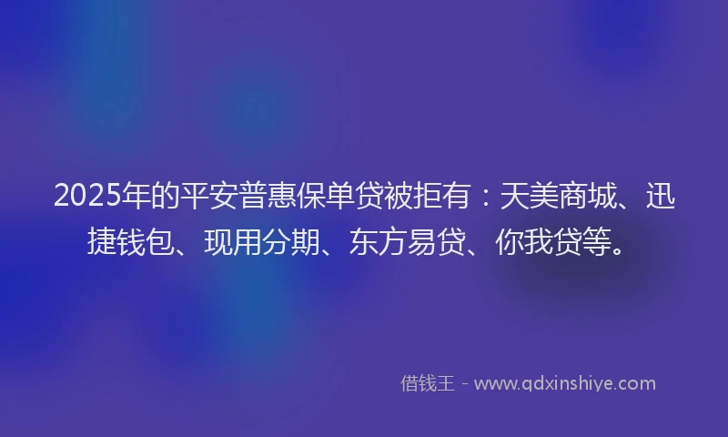 2025年的平安普惠保单贷被拒有：天美商城、迅捷钱包、现用分期、东方易贷、你我贷等。