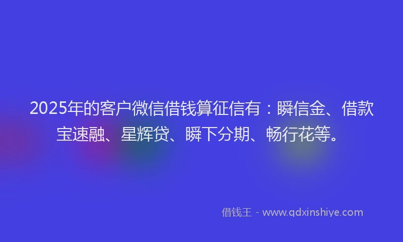 2025年的客户微信借钱算征信有：瞬信金、借款宝速融、星辉贷、瞬下分期、畅行花等。