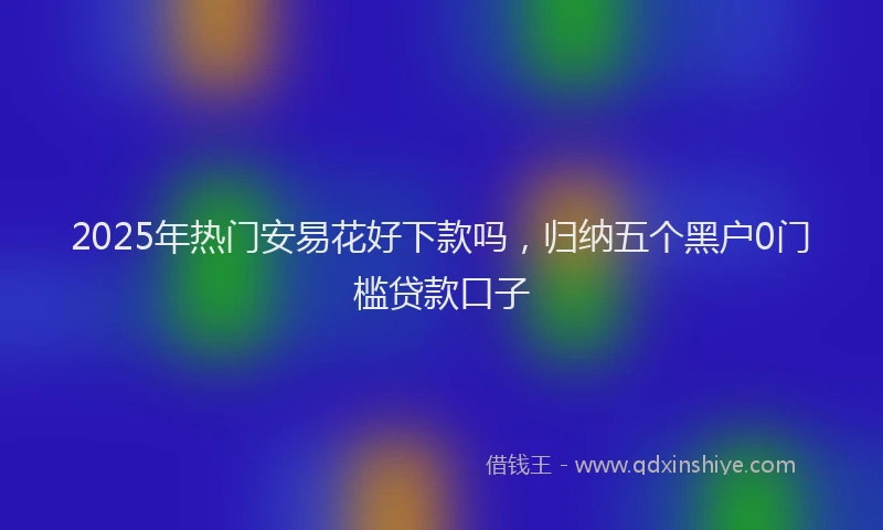 2025年热门安易花好下款吗，归纳五个黑户0门槛贷款口子