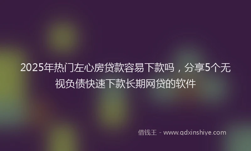 2025年热门左心房贷款容易下款吗，分享5个无视负债快速下款长期网贷的软件