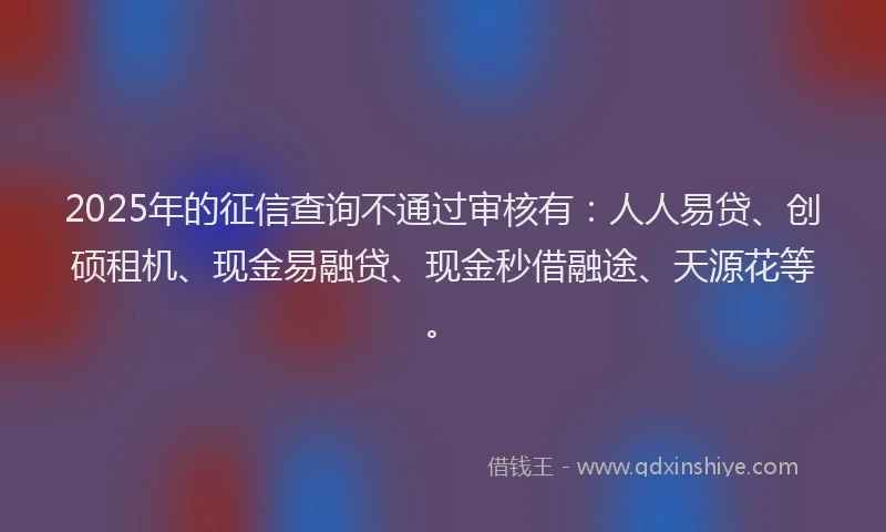 2025年的征信查询不通过审核有：人人易贷、创硕租机、现金易融贷、现金秒借融途、天源花等。