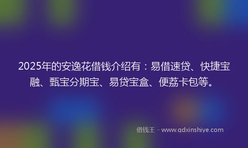 2025年的安逸花借钱介绍有：易借速贷、快捷宝融、甄宝分期宝、易贷宝盒、便荔卡包等。