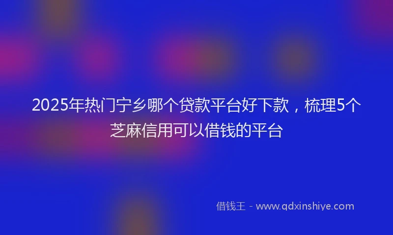 2025年热门宁乡哪个贷款平台好下款，梳理5个芝麻信用可以借钱的平台