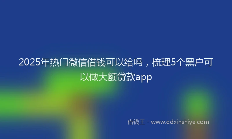 2025年热门微信借钱可以给吗，梳理5个黑户可以做大额贷款app