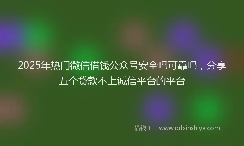 2025年热门微信借钱公众号安全吗可靠吗，分享五个贷款不上诚信平台的平台