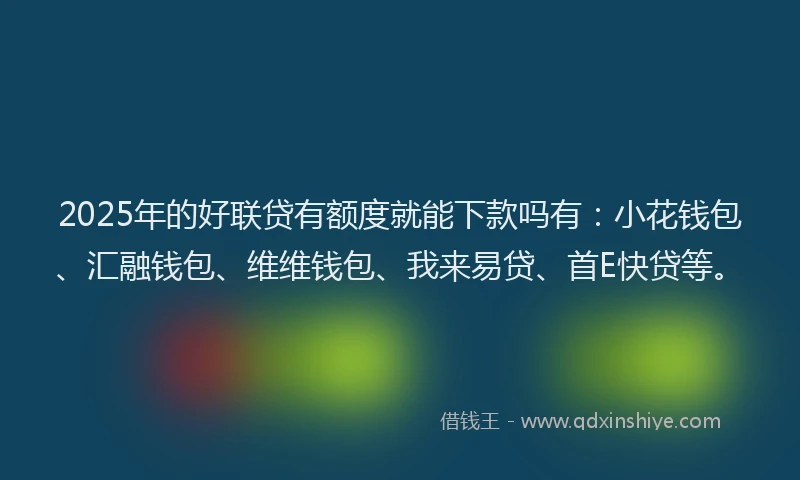2025年的好联贷有额度就能下款吗有：小花钱包、汇融钱包、维维钱包、我来易贷、首E快贷等。