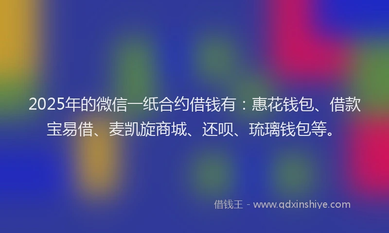 2025年的微信一纸合约借钱有：惠花钱包、借款宝易借、麦凯旋商城、还呗、琉璃钱包等。