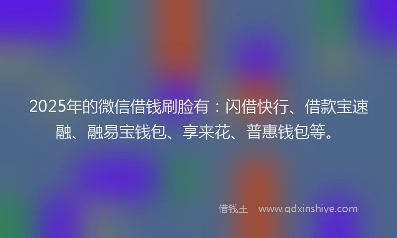 2025年的微信借钱刷脸有：闪借快行、借款宝速融、融易宝钱包、享来花、普惠钱包等。