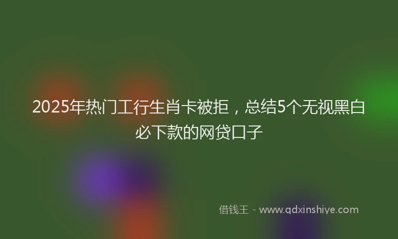 2025年热门工行生肖卡被拒，总结5个无视黑白必下款的网贷口子