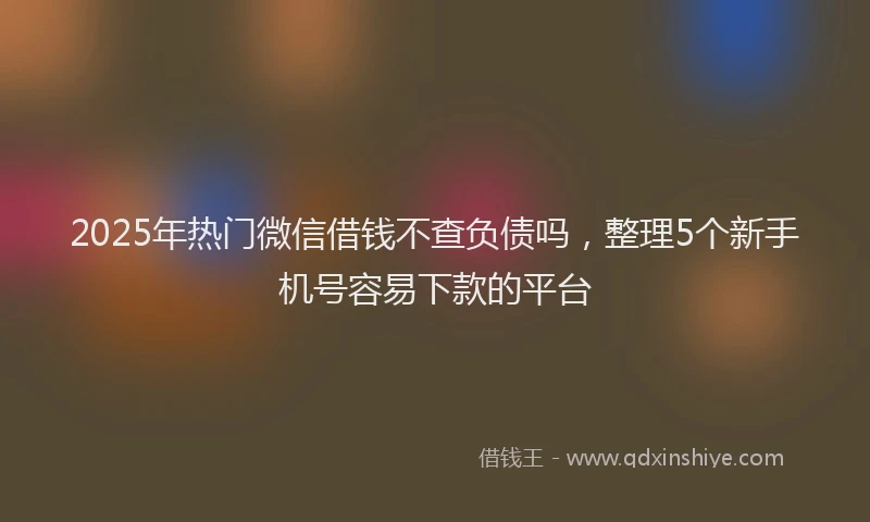 2025年热门微信借钱不查负债吗，整理5个新手机号容易下款的平台
