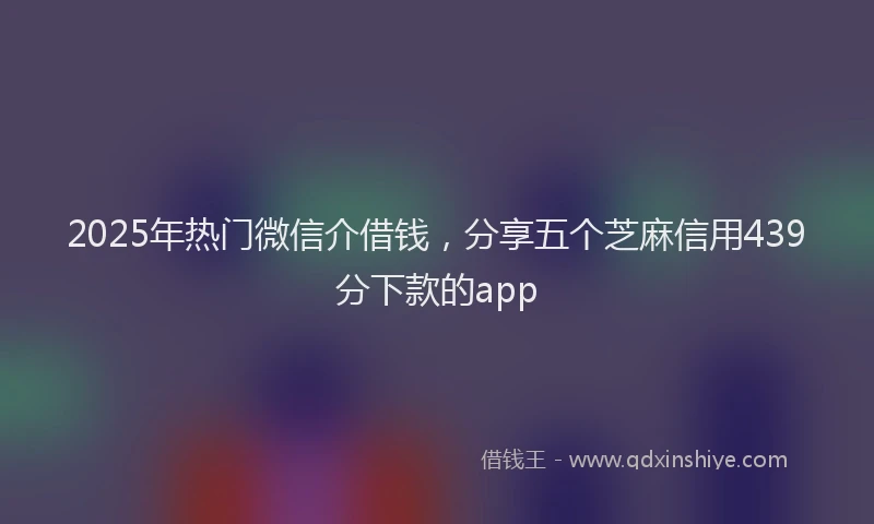 2025年热门微信介借钱，分享五个芝麻信用439分下款的app