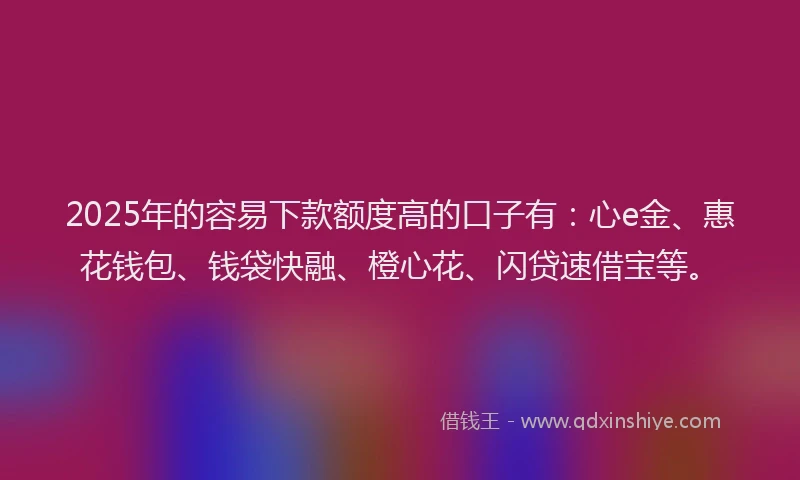 2025年的容易下款额度高的口子有：心e金、惠花钱包、钱袋快融、橙心花、闪贷速借宝等。
