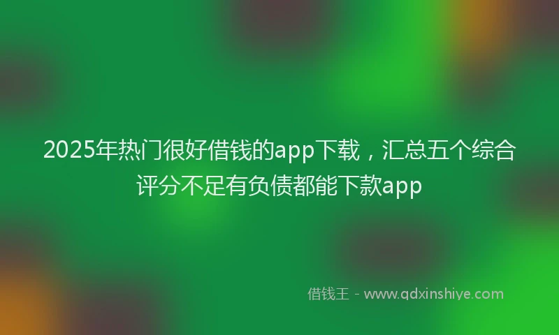 2025年热门很好借钱的app下载，汇总五个综合评分不足有负债都能下款app