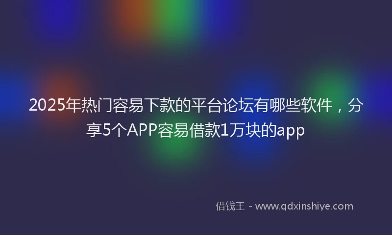 2025年热门容易下款的平台论坛有哪些软件，分享5个APP容易借款1万块的app