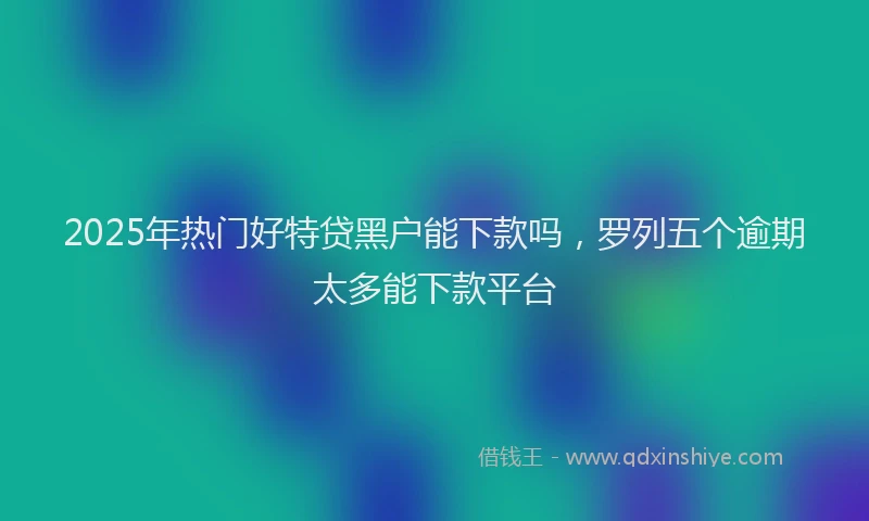 2025年热门好特贷黑户能下款吗，罗列五个逾期太多能下款平台