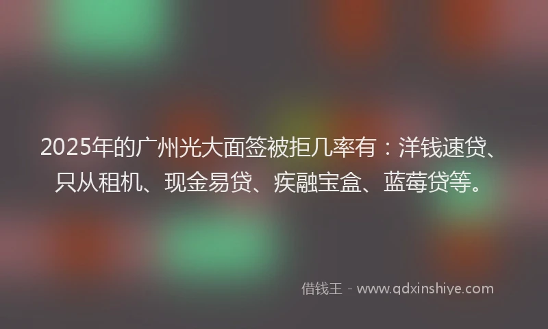 2025年的广州光大面签被拒几率有：洋钱速贷、只从租机、现金易贷、疾融宝盒、蓝莓贷等。